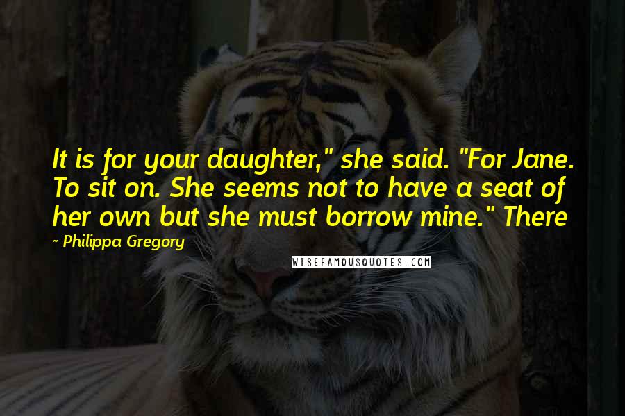 Philippa Gregory Quotes: It is for your daughter," she said. "For Jane. To sit on. She seems not to have a seat of her own but she must borrow mine." There