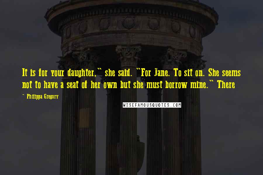 Philippa Gregory Quotes: It is for your daughter," she said. "For Jane. To sit on. She seems not to have a seat of her own but she must borrow mine." There