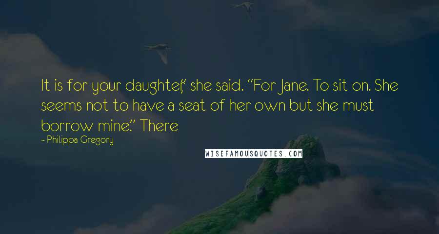 Philippa Gregory Quotes: It is for your daughter," she said. "For Jane. To sit on. She seems not to have a seat of her own but she must borrow mine." There