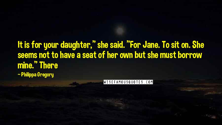 Philippa Gregory Quotes: It is for your daughter," she said. "For Jane. To sit on. She seems not to have a seat of her own but she must borrow mine." There