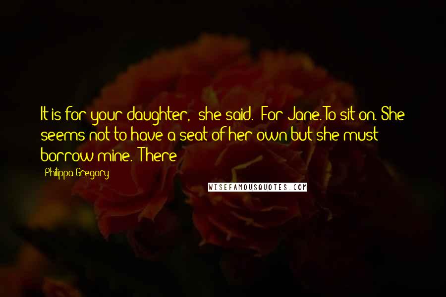 Philippa Gregory Quotes: It is for your daughter," she said. "For Jane. To sit on. She seems not to have a seat of her own but she must borrow mine." There
