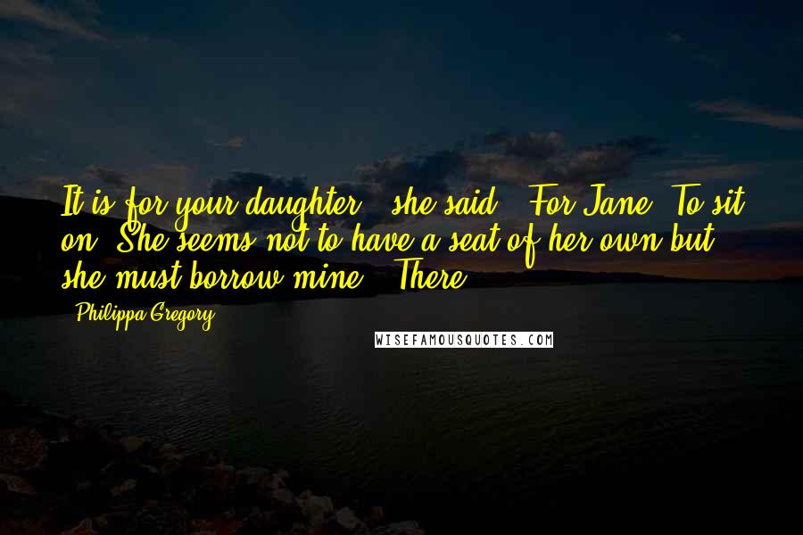 Philippa Gregory Quotes: It is for your daughter," she said. "For Jane. To sit on. She seems not to have a seat of her own but she must borrow mine." There