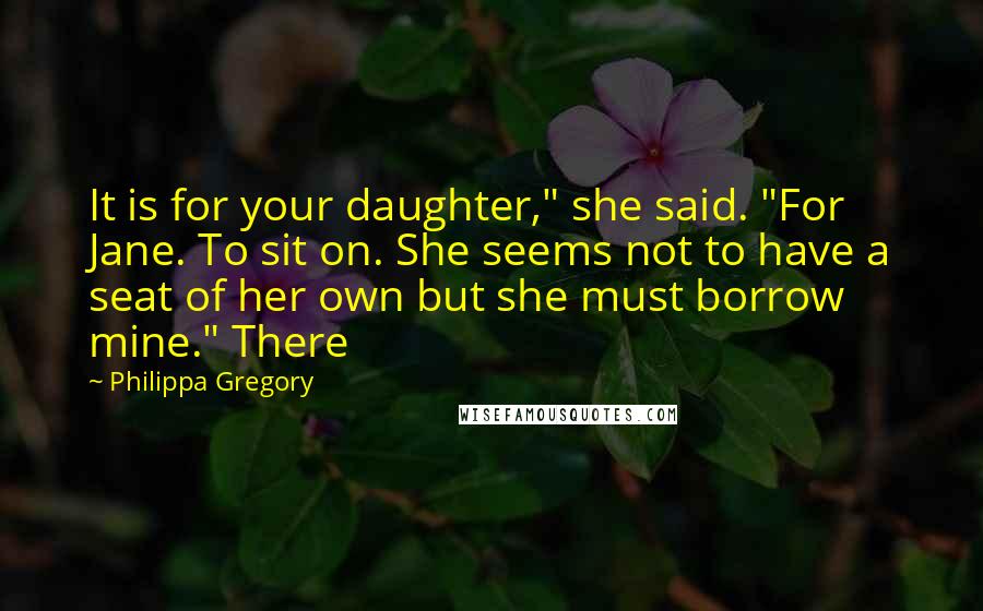 Philippa Gregory Quotes: It is for your daughter," she said. "For Jane. To sit on. She seems not to have a seat of her own but she must borrow mine." There