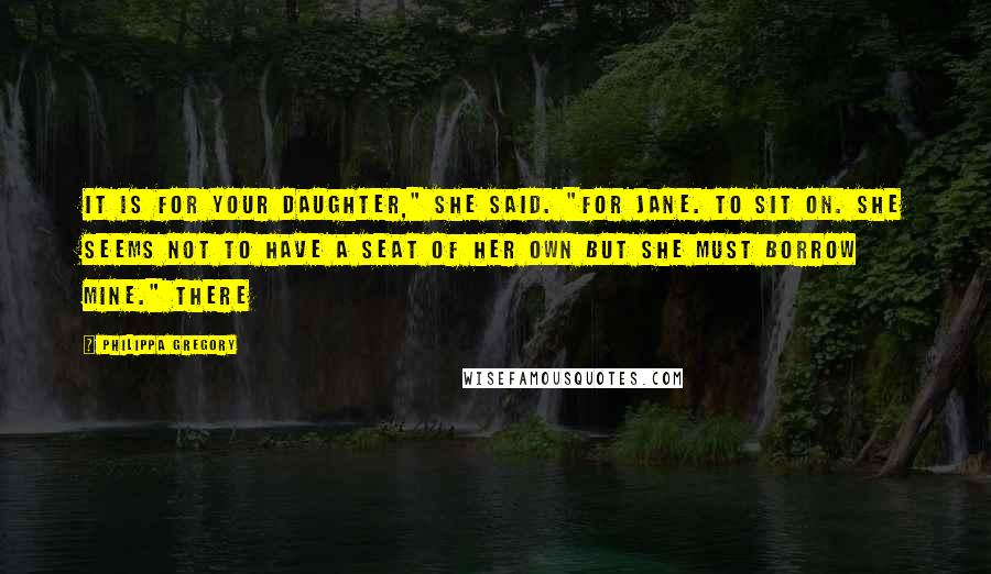Philippa Gregory Quotes: It is for your daughter," she said. "For Jane. To sit on. She seems not to have a seat of her own but she must borrow mine." There