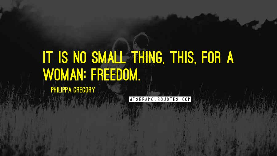Philippa Gregory Quotes: It is no small thing, this, for a woman: freedom.