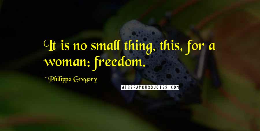 Philippa Gregory Quotes: It is no small thing, this, for a woman: freedom.