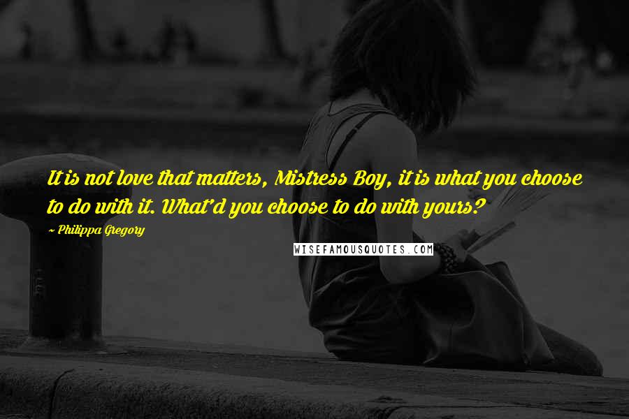 Philippa Gregory Quotes: It is not love that matters, Mistress Boy, it is what you choose to do with it. What'd you choose to do with yours?