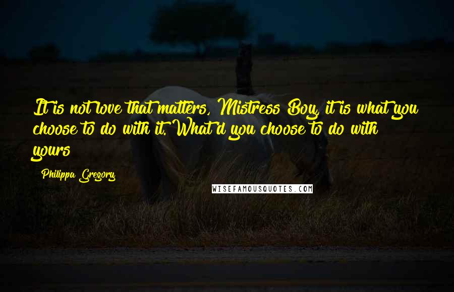 Philippa Gregory Quotes: It is not love that matters, Mistress Boy, it is what you choose to do with it. What'd you choose to do with yours?