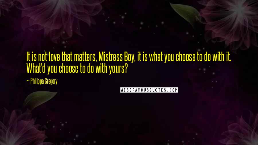 Philippa Gregory Quotes: It is not love that matters, Mistress Boy, it is what you choose to do with it. What'd you choose to do with yours?