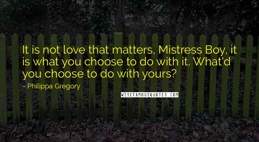 Philippa Gregory Quotes: It is not love that matters, Mistress Boy, it is what you choose to do with it. What'd you choose to do with yours?
