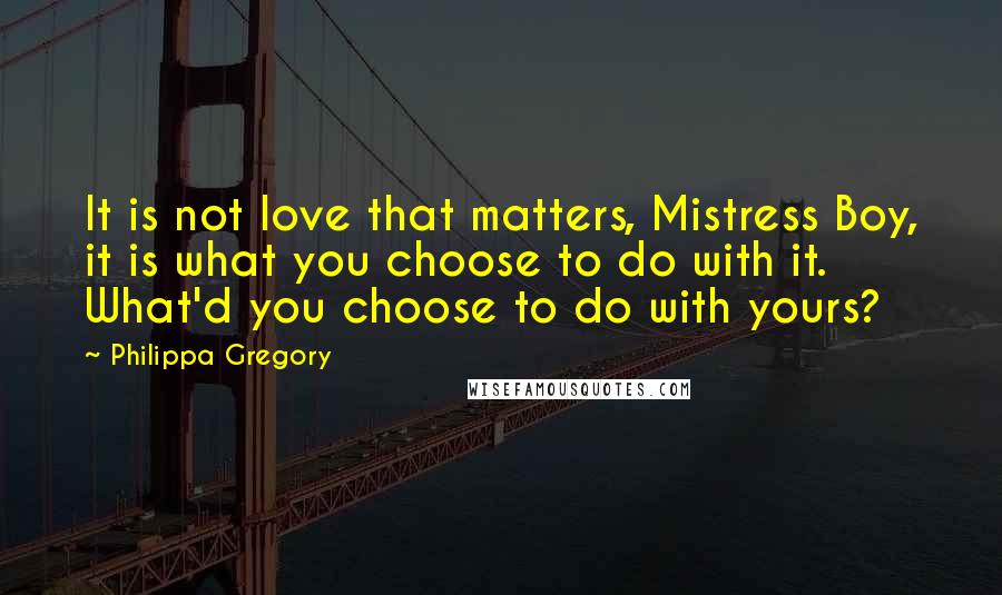 Philippa Gregory Quotes: It is not love that matters, Mistress Boy, it is what you choose to do with it. What'd you choose to do with yours?