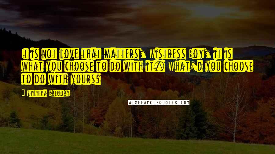 Philippa Gregory Quotes: It is not love that matters, Mistress Boy, it is what you choose to do with it. What'd you choose to do with yours?