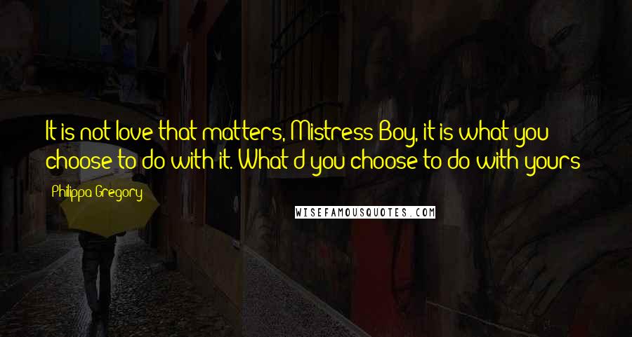 Philippa Gregory Quotes: It is not love that matters, Mistress Boy, it is what you choose to do with it. What'd you choose to do with yours?
