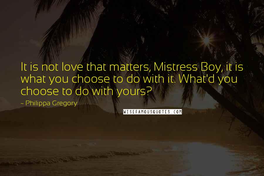 Philippa Gregory Quotes: It is not love that matters, Mistress Boy, it is what you choose to do with it. What'd you choose to do with yours?