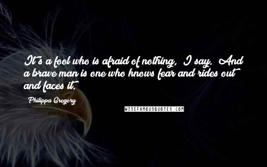 Philippa Gregory Quotes: It's a fool who is afraid of nothing," I say. "And a brave man is one who knows fear and rides out and faces it.