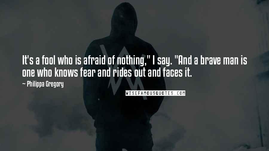 Philippa Gregory Quotes: It's a fool who is afraid of nothing," I say. "And a brave man is one who knows fear and rides out and faces it.