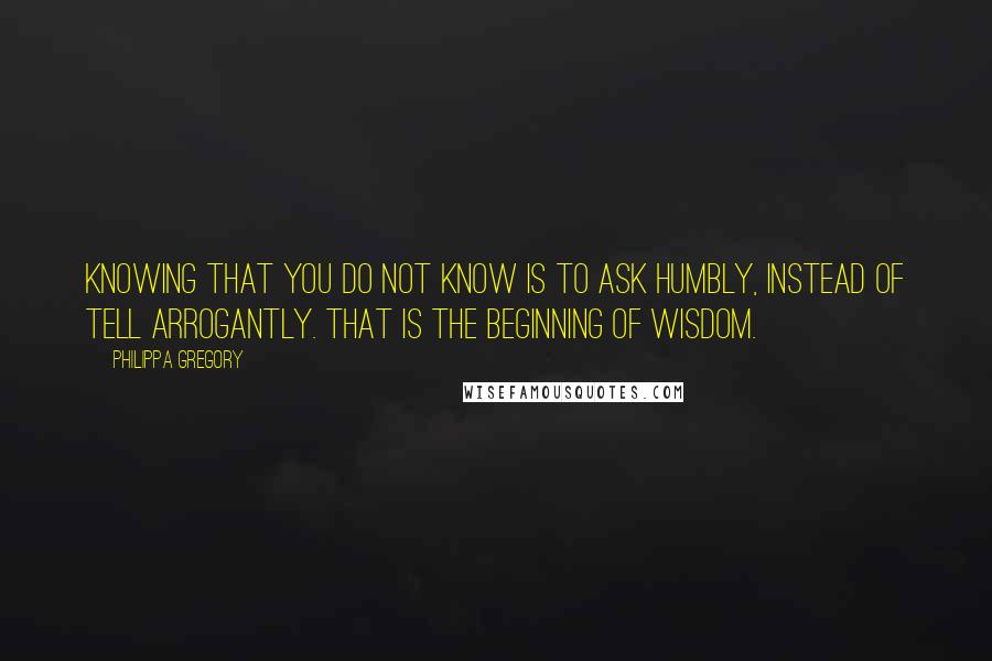 Philippa Gregory Quotes: Knowing that you do not know is to ask humbly, instead of tell arrogantly. That is the beginning of wisdom.