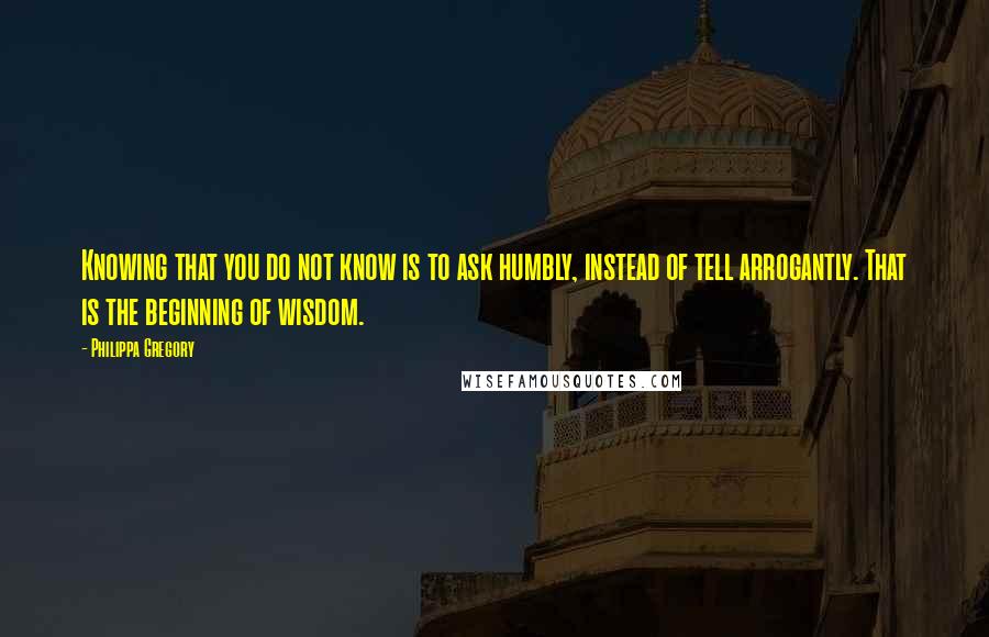 Philippa Gregory Quotes: Knowing that you do not know is to ask humbly, instead of tell arrogantly. That is the beginning of wisdom.