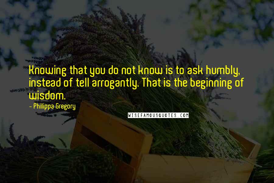 Philippa Gregory Quotes: Knowing that you do not know is to ask humbly, instead of tell arrogantly. That is the beginning of wisdom.