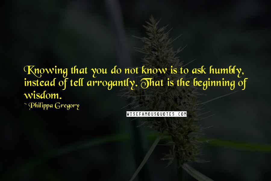 Philippa Gregory Quotes: Knowing that you do not know is to ask humbly, instead of tell arrogantly. That is the beginning of wisdom.