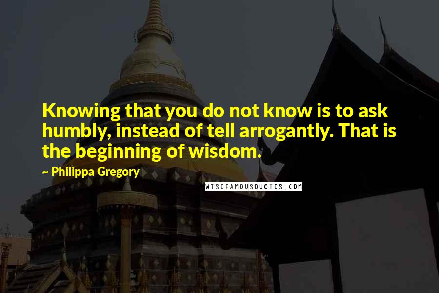 Philippa Gregory Quotes: Knowing that you do not know is to ask humbly, instead of tell arrogantly. That is the beginning of wisdom.