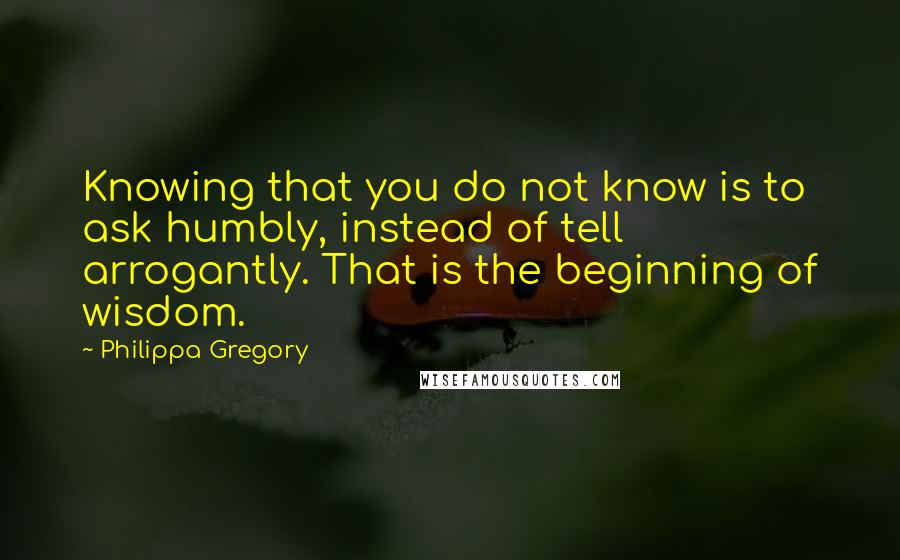 Philippa Gregory Quotes: Knowing that you do not know is to ask humbly, instead of tell arrogantly. That is the beginning of wisdom.