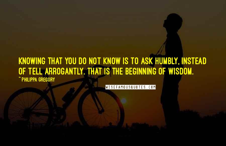 Philippa Gregory Quotes: Knowing that you do not know is to ask humbly, instead of tell arrogantly. That is the beginning of wisdom.