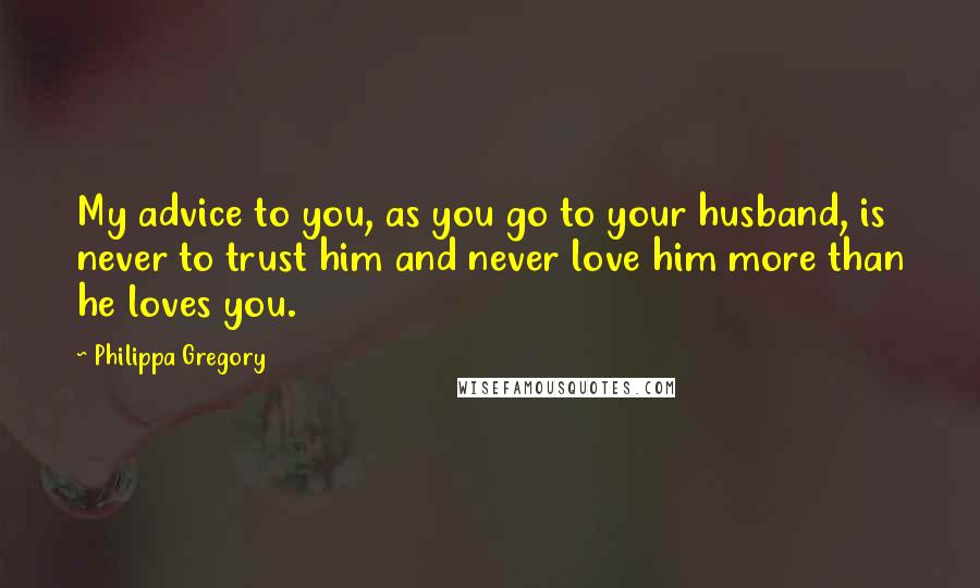 Philippa Gregory Quotes: My advice to you, as you go to your husband, is never to trust him and never love him more than he loves you.