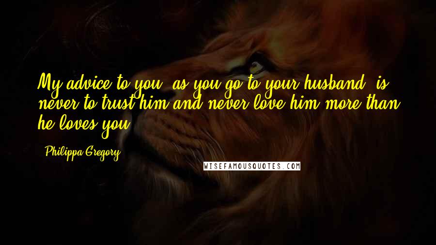 Philippa Gregory Quotes: My advice to you, as you go to your husband, is never to trust him and never love him more than he loves you.