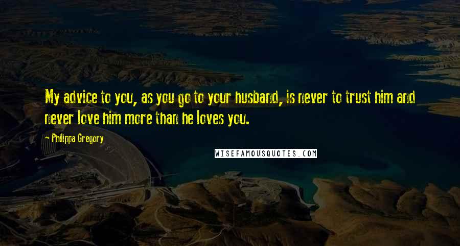 Philippa Gregory Quotes: My advice to you, as you go to your husband, is never to trust him and never love him more than he loves you.