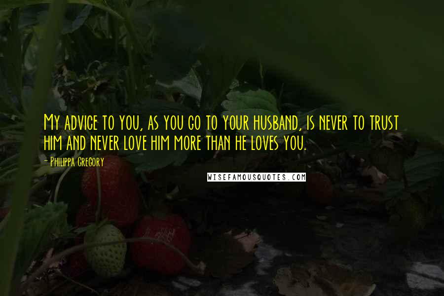 Philippa Gregory Quotes: My advice to you, as you go to your husband, is never to trust him and never love him more than he loves you.