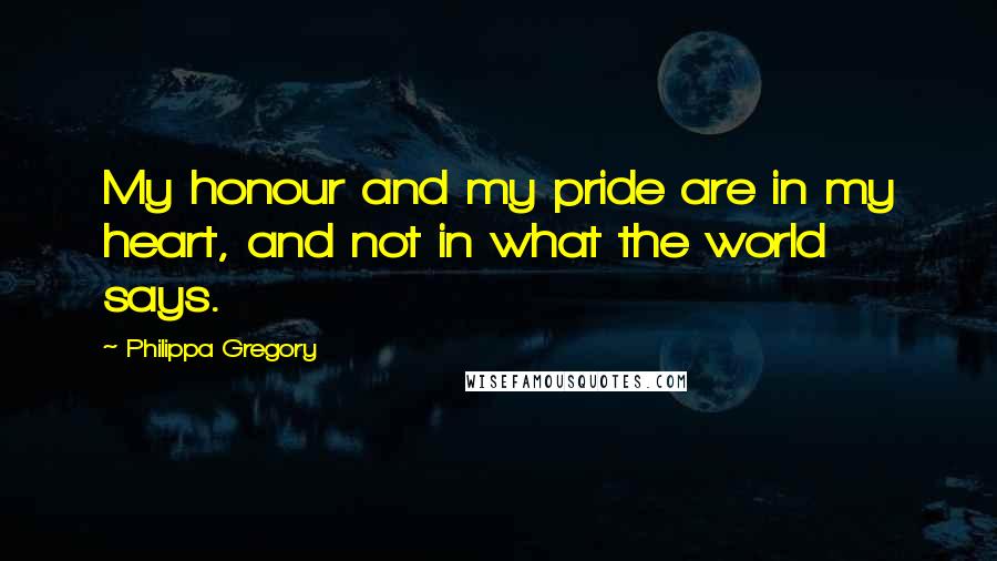 Philippa Gregory Quotes: My honour and my pride are in my heart, and not in what the world says.