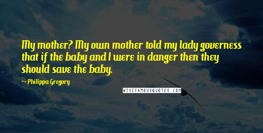 Philippa Gregory Quotes: My mother? My own mother told my lady governess that if the baby and I were in danger then they should save the baby.