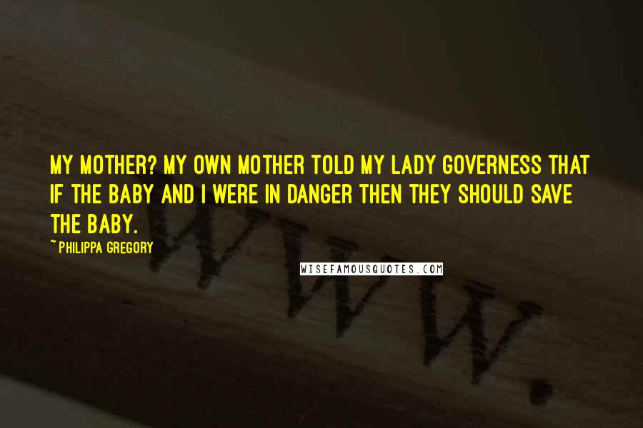 Philippa Gregory Quotes: My mother? My own mother told my lady governess that if the baby and I were in danger then they should save the baby.