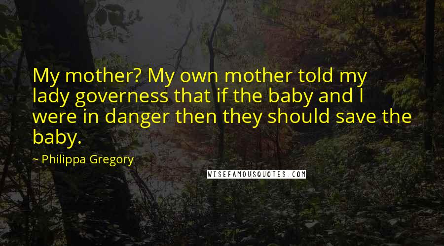 Philippa Gregory Quotes: My mother? My own mother told my lady governess that if the baby and I were in danger then they should save the baby.