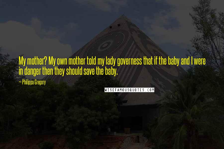 Philippa Gregory Quotes: My mother? My own mother told my lady governess that if the baby and I were in danger then they should save the baby.