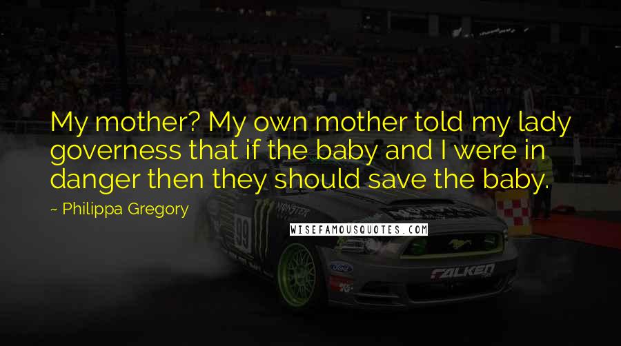 Philippa Gregory Quotes: My mother? My own mother told my lady governess that if the baby and I were in danger then they should save the baby.