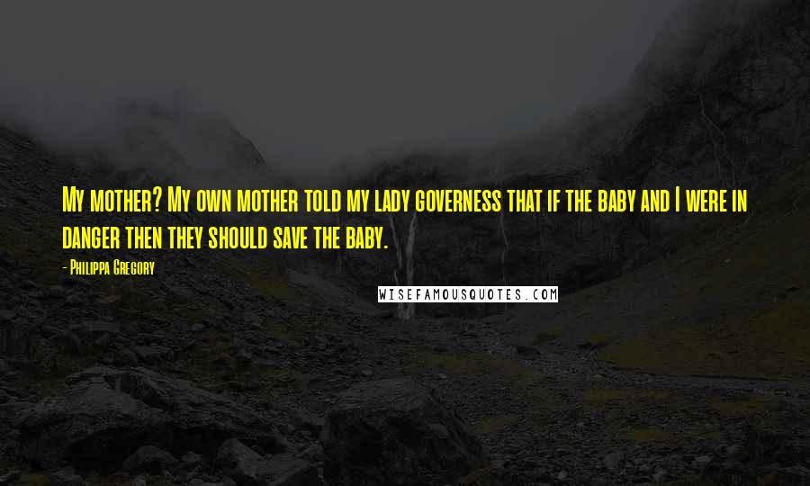 Philippa Gregory Quotes: My mother? My own mother told my lady governess that if the baby and I were in danger then they should save the baby.