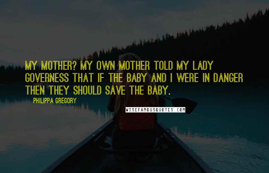 Philippa Gregory Quotes: My mother? My own mother told my lady governess that if the baby and I were in danger then they should save the baby.