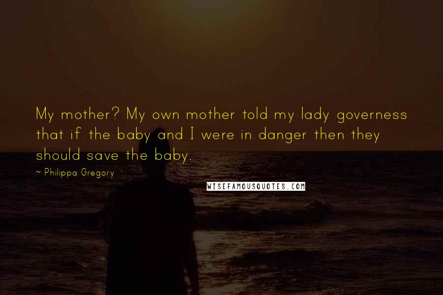 Philippa Gregory Quotes: My mother? My own mother told my lady governess that if the baby and I were in danger then they should save the baby.