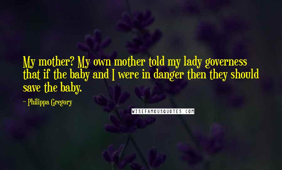 Philippa Gregory Quotes: My mother? My own mother told my lady governess that if the baby and I were in danger then they should save the baby.