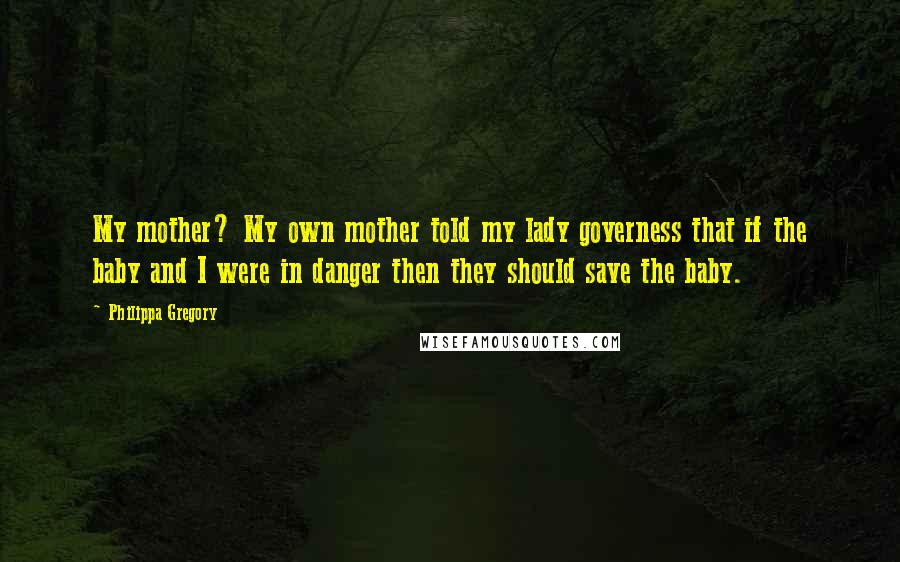 Philippa Gregory Quotes: My mother? My own mother told my lady governess that if the baby and I were in danger then they should save the baby.