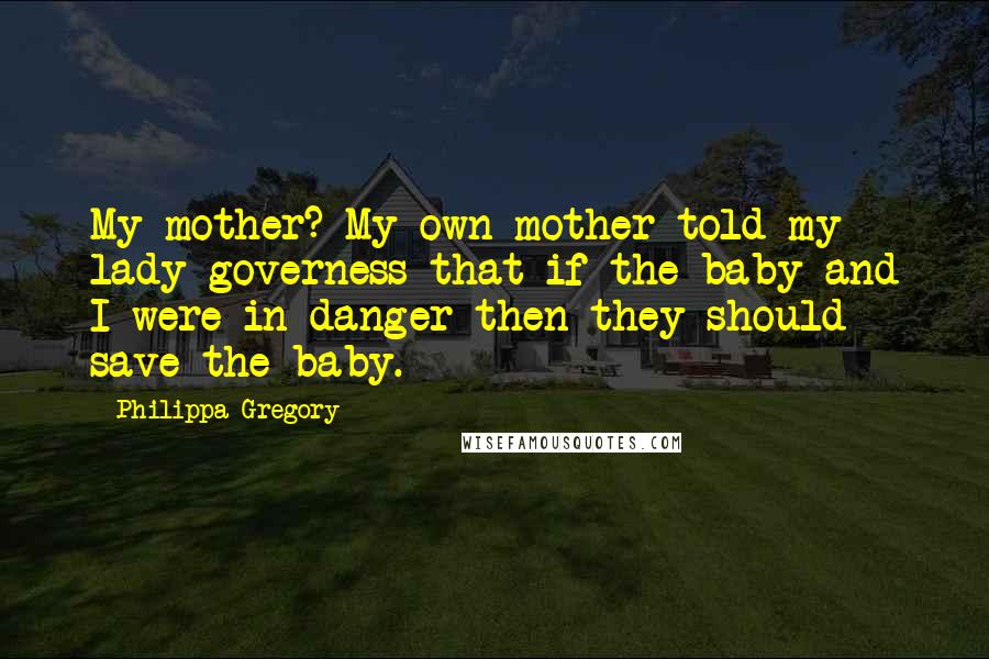 Philippa Gregory Quotes: My mother? My own mother told my lady governess that if the baby and I were in danger then they should save the baby.