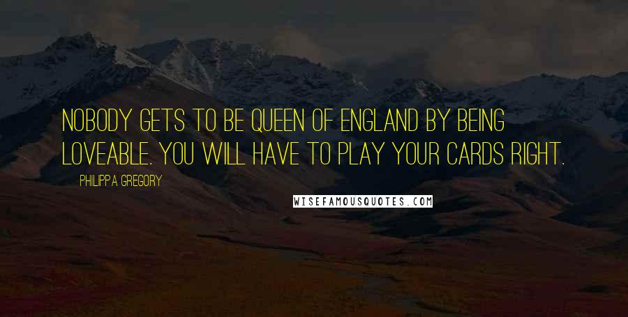 Philippa Gregory Quotes: Nobody gets to be Queen of England by being loveable. You will have to play your cards right.