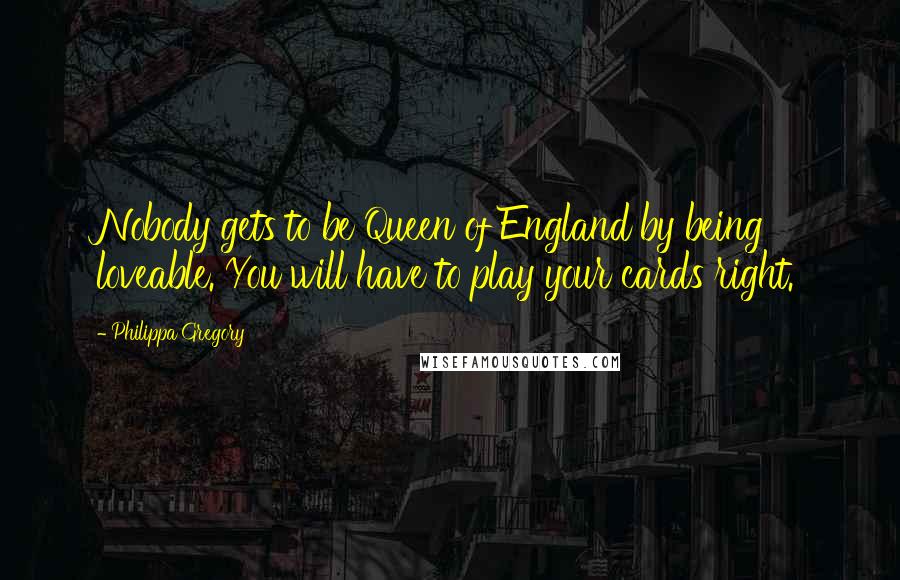 Philippa Gregory Quotes: Nobody gets to be Queen of England by being loveable. You will have to play your cards right.