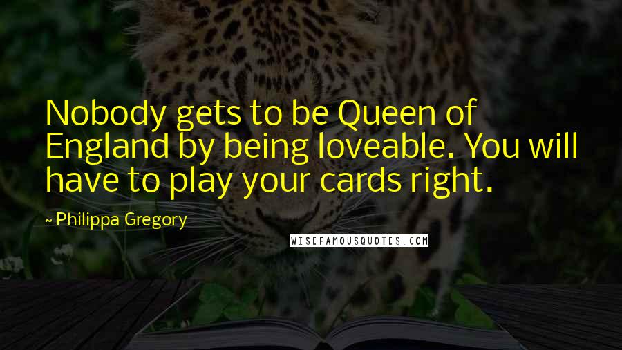 Philippa Gregory Quotes: Nobody gets to be Queen of England by being loveable. You will have to play your cards right.