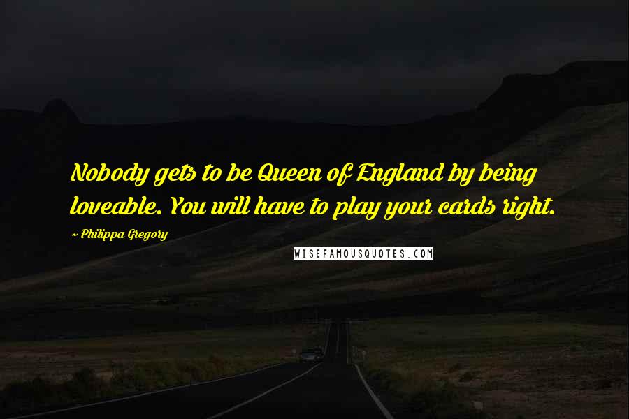 Philippa Gregory Quotes: Nobody gets to be Queen of England by being loveable. You will have to play your cards right.