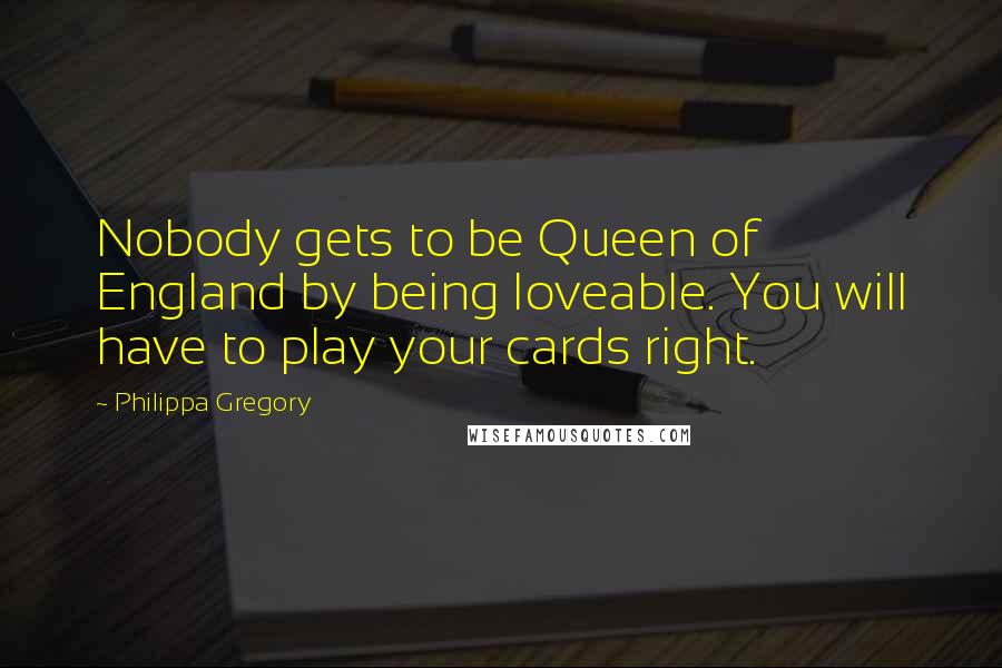 Philippa Gregory Quotes: Nobody gets to be Queen of England by being loveable. You will have to play your cards right.