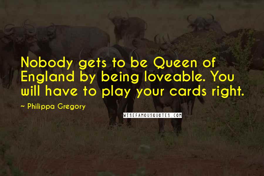 Philippa Gregory Quotes: Nobody gets to be Queen of England by being loveable. You will have to play your cards right.