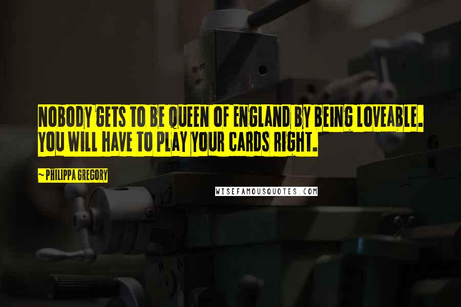 Philippa Gregory Quotes: Nobody gets to be Queen of England by being loveable. You will have to play your cards right.